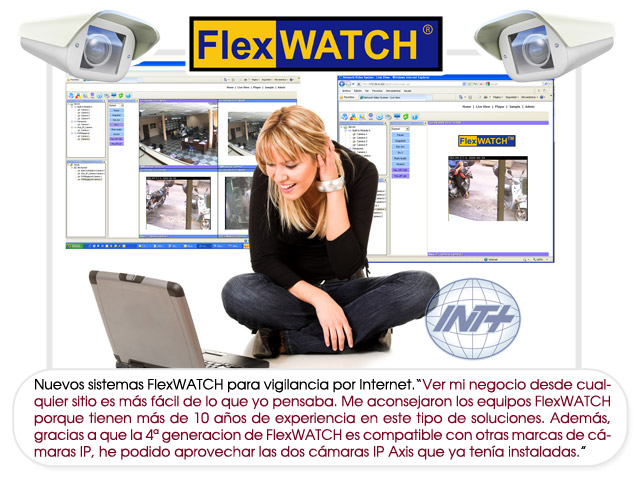 Nuevos sistemas FlexWATCH para vigilancia por Internet.“Ver mi negocio desde cualquier sitio es más fácil de lo que yo pensaba. Me aconsejaron los equipos FlexWATCH porque tienen más de 10 años de experiencia en este tipo de soluciones.